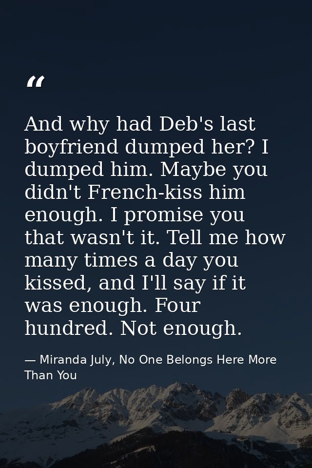 And why had Deb's last boyfriend dumped her? I dumped him. Maybe you didn't French-kiss him enough. I promise you that w — Miranda July, No One Belongs Here More Than You