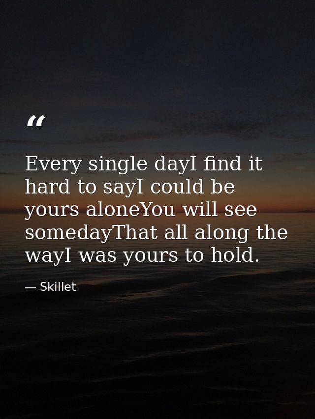 Every single dayI find it hard to sayI could be yours aloneYou will see somedayThat all along the wayI was yours to hold — Skillet
