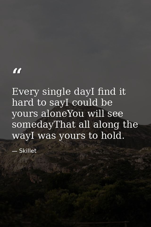 Every single dayI find it hard to sayI could be yours aloneYou will see somedayThat all along the wayI was yours to hold — Skillet