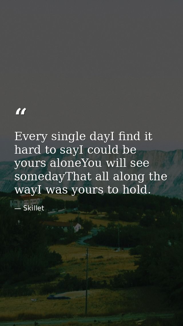 Every single dayI find it hard to sayI could be yours aloneYou will see somedayThat all along the wayI was yours to hold — Skillet