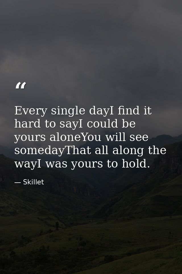 Every single dayI find it hard to sayI could be yours aloneYou will see somedayThat all along the wayI was yours to hold — Skillet