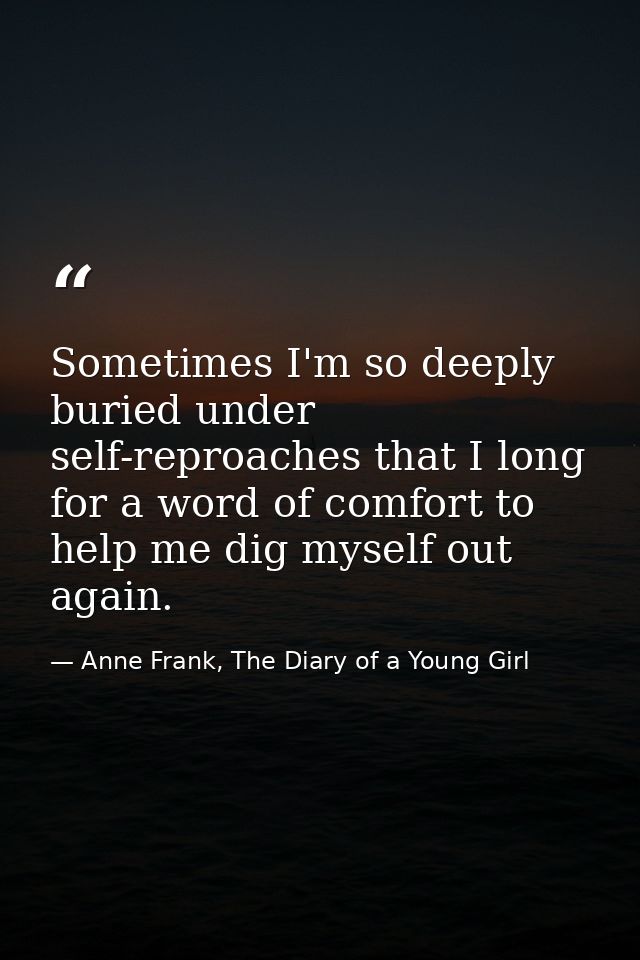 Sometimes I'm so deeply buried under self-reproaches that I long for a word of comfort to help me dig myself out again. — Anne Frank, The Diary of a Young Girl