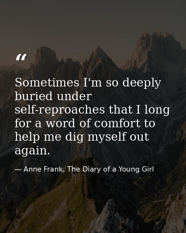 Sometimes I'm so deeply buried under self-reproaches that I long for a word of comfort to help me dig myself out again. — Anne Frank, The Diary of a Young Girl