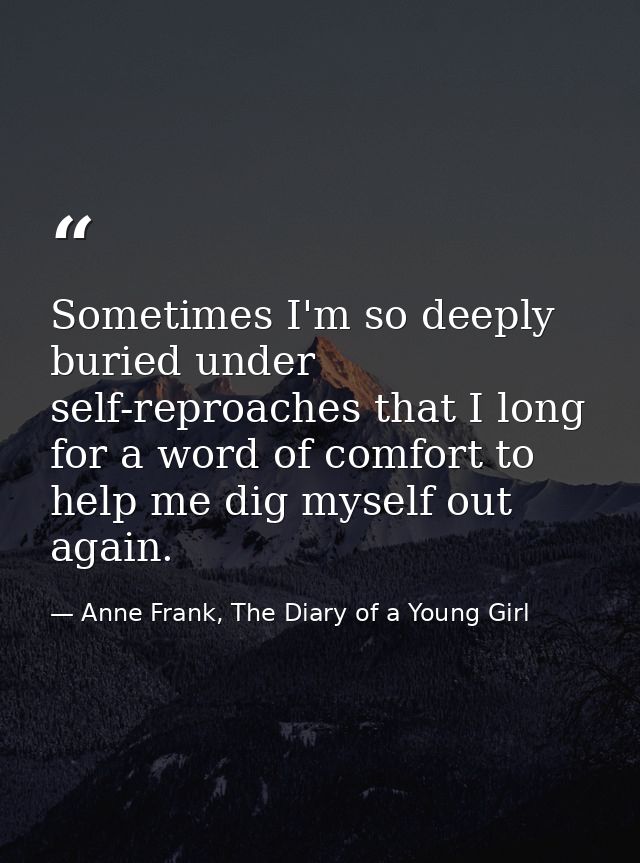 Sometimes I'm so deeply buried under self-reproaches that I long for a word of comfort to help me dig myself out again. — Anne Frank, The Diary of a Young Girl