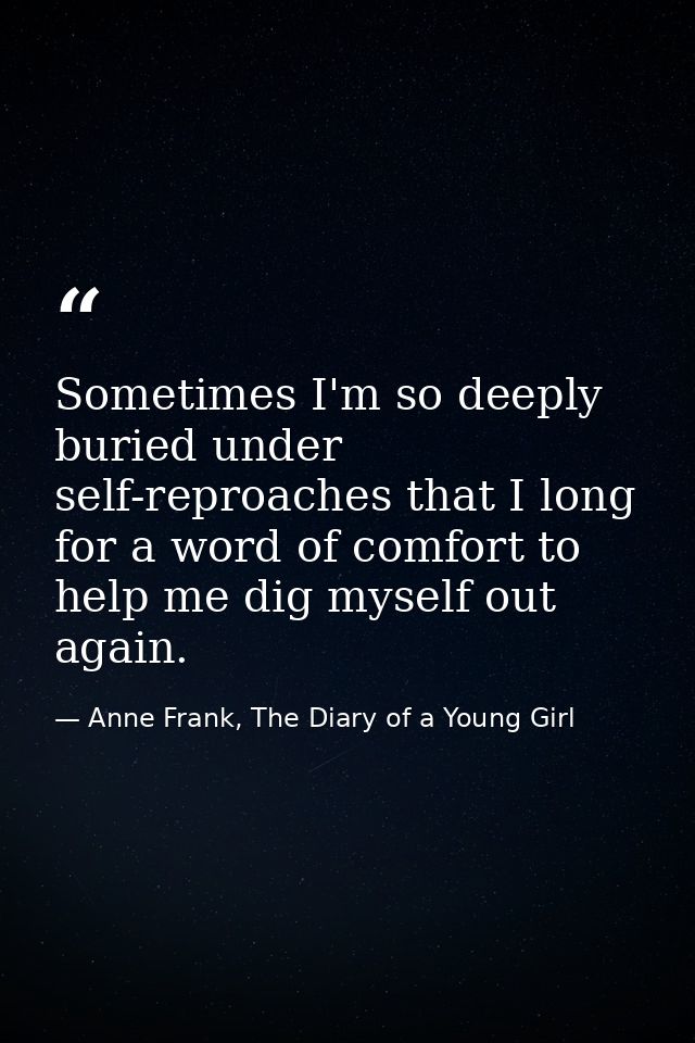 Sometimes I'm so deeply buried under self-reproaches that I long for a word of comfort to help me dig myself out again. — Anne Frank, The Diary of a Young Girl