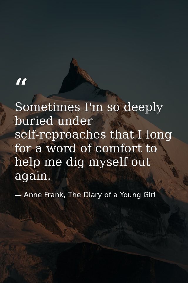 Sometimes I'm so deeply buried under self-reproaches that I long for a word of comfort to help me dig myself out again. — Anne Frank, The Diary of a Young Girl