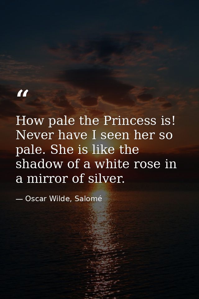 How pale the Princess is! Never have I seen her so pale. She is like the shadow of a white rose in a mirror of silver. — Oscar Wilde, Salomé