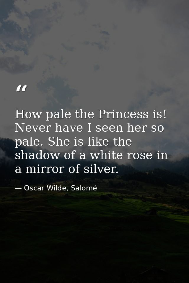 How pale the Princess is! Never have I seen her so pale. She is like the shadow of a white rose in a mirror of silver. — Oscar Wilde, Salomé