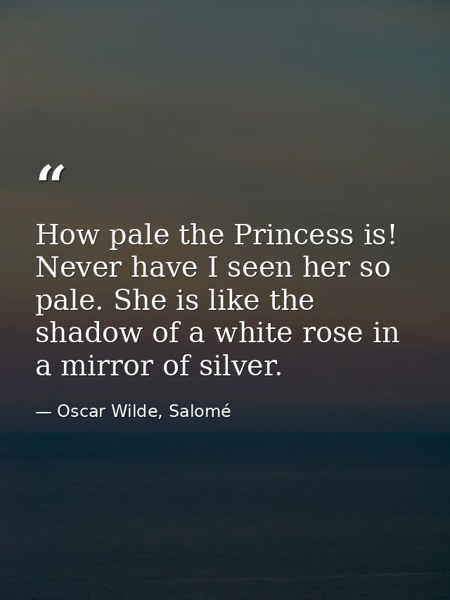 How pale the Princess is! Never have I seen her so pale. She is like the shadow of a white rose in a mirror of silver. — Oscar Wilde, Salomé