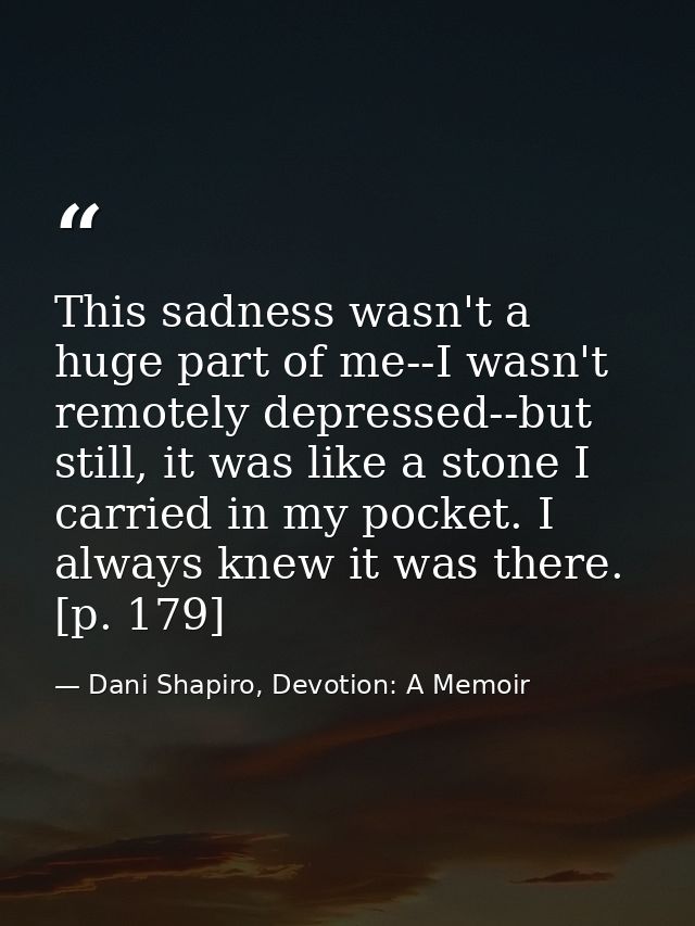 This sadness wasn't a huge part of me--I wasn't remotely depressed--but still, it was like a stone I carried in my pocke — Dani Shapiro, Devotion: A Memoir