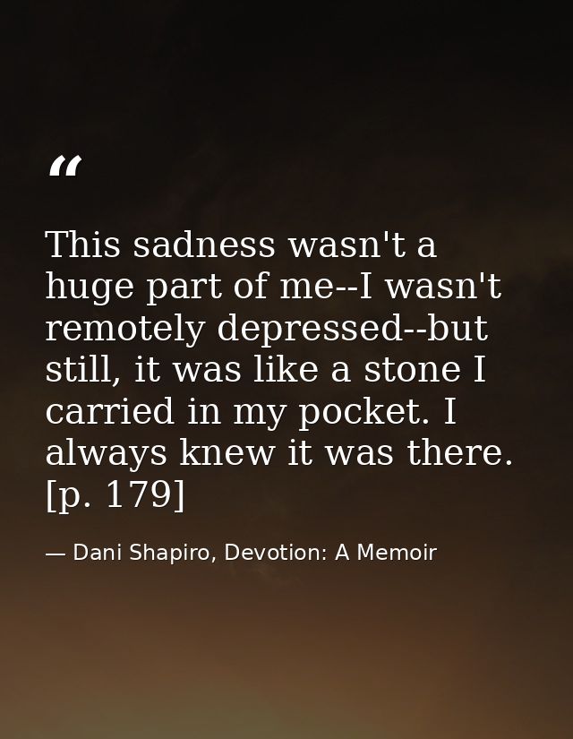 This sadness wasn't a huge part of me--I wasn't remotely depressed--but still, it was like a stone I carried in my pocke — Dani Shapiro, Devotion: A Memoir