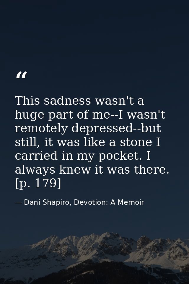This sadness wasn't a huge part of me--I wasn't remotely depressed--but still, it was like a stone I carried in my pocke — Dani Shapiro, Devotion: A Memoir