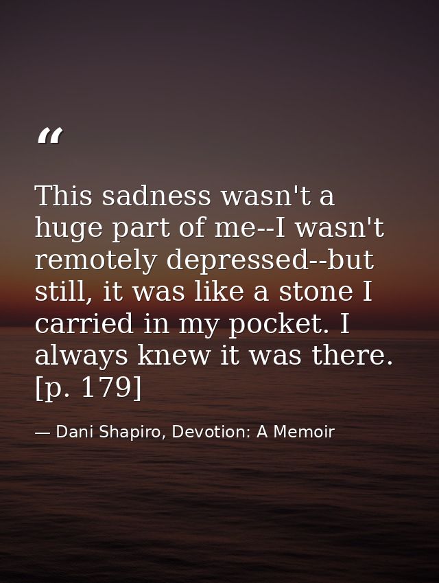 This sadness wasn't a huge part of me--I wasn't remotely depressed--but still, it was like a stone I carried in my pocke — Dani Shapiro, Devotion: A Memoir
