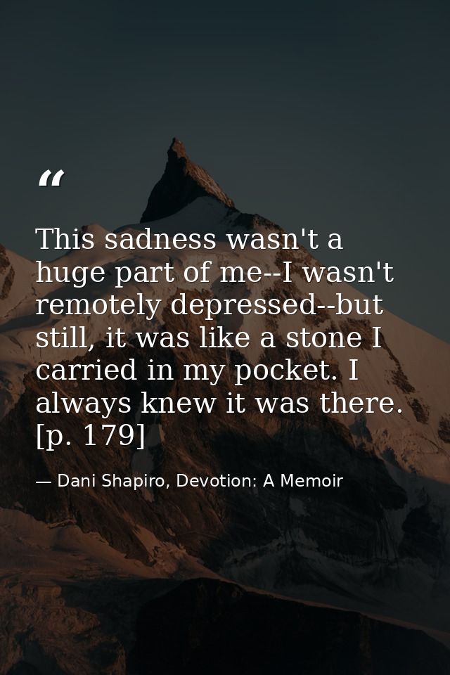 This sadness wasn't a huge part of me--I wasn't remotely depressed--but still, it was like a stone I carried in my pocke — Dani Shapiro, Devotion: A Memoir