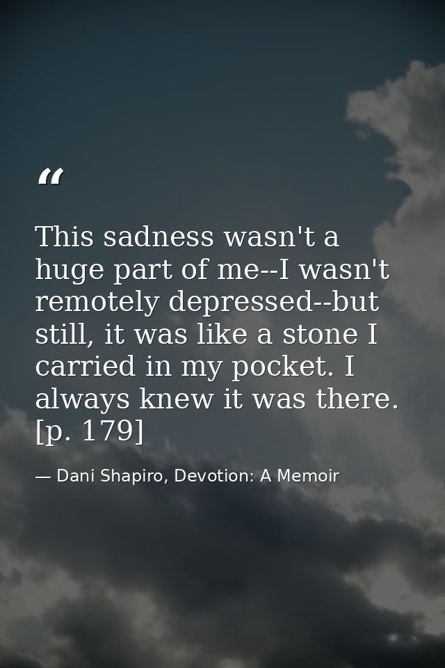 This sadness wasn't a huge part of me--I wasn't remotely depressed--but still, it was like a stone I carried in my pocke — Dani Shapiro, Devotion: A Memoir