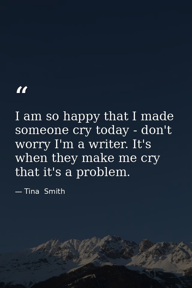 I am so happy that I made someone cry today - don't worry I'm a writer. It's when they make me cry that it's a problem. — Tina  Smith