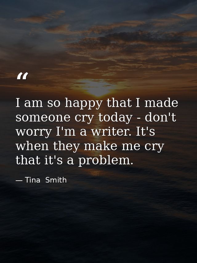 I am so happy that I made someone cry today - don't worry I'm a writer. It's when they make me cry that it's a problem. — Tina  Smith