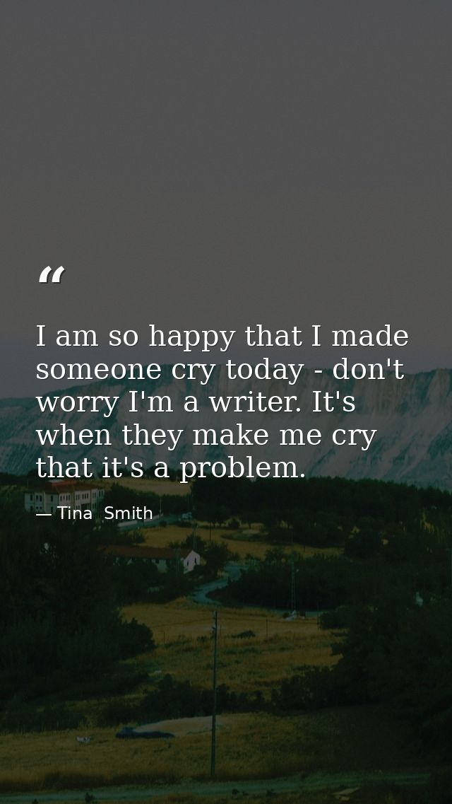 I am so happy that I made someone cry today - don't worry I'm a writer. It's when they make me cry that it's a problem. — Tina  Smith