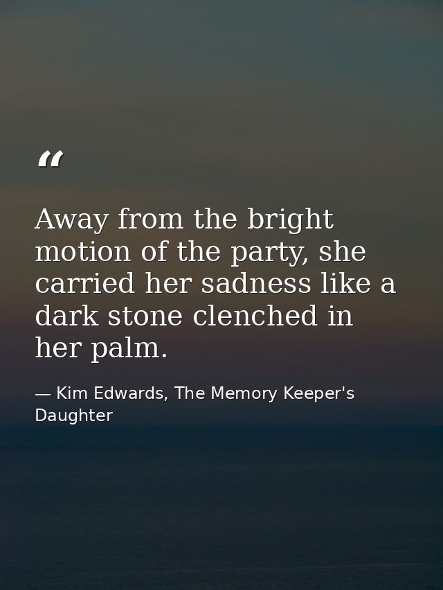 Away from the bright motion of the party, she carried her sadness like a dark stone clenched in her palm. — Kim Edwards, The Memory Keeper's Daughter
