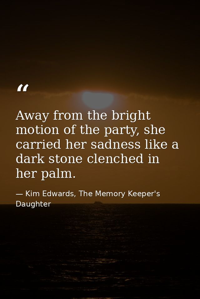 Away from the bright motion of the party, she carried her sadness like a dark stone clenched in her palm. — Kim Edwards, The Memory Keeper's Daughter