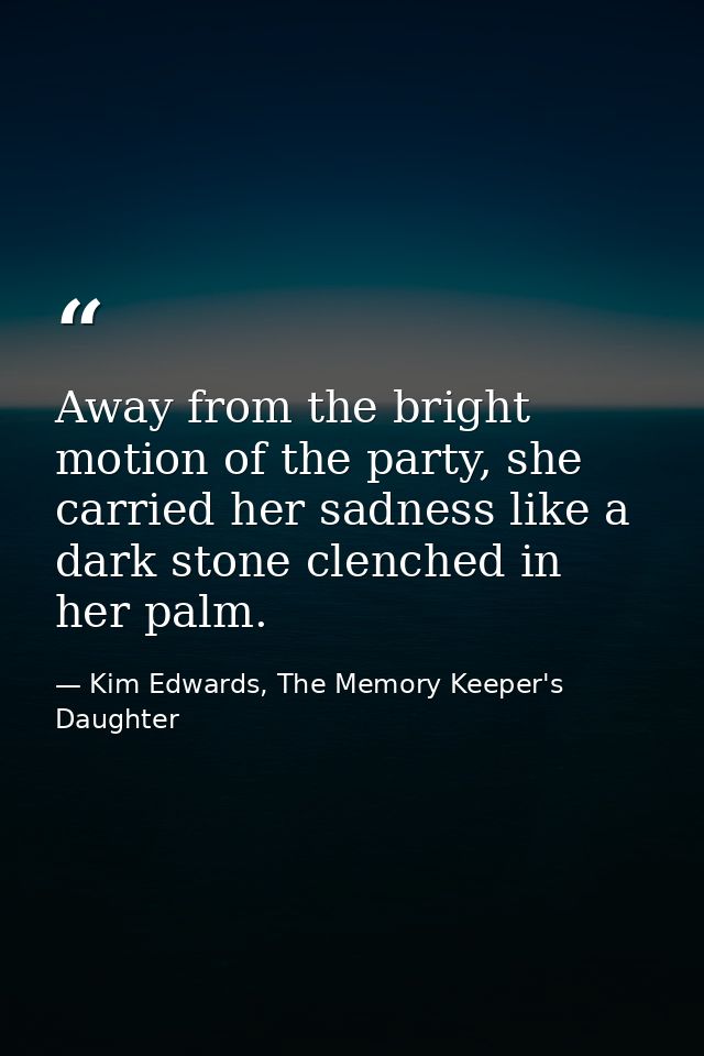 Away from the bright motion of the party, she carried her sadness like a dark stone clenched in her palm. — Kim Edwards, The Memory Keeper's Daughter