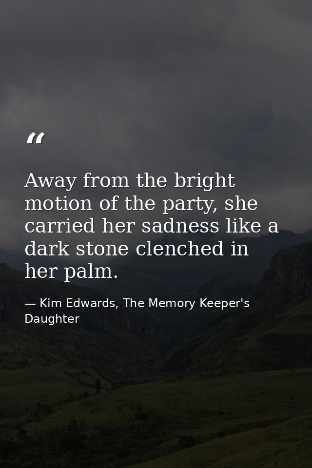 Away from the bright motion of the party, she carried her sadness like a dark stone clenched in her palm. — Kim Edwards, The Memory Keeper's Daughter
