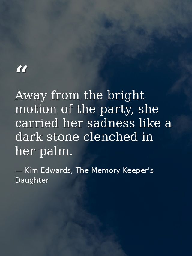 Away from the bright motion of the party, she carried her sadness like a dark stone clenched in her palm. — Kim Edwards, The Memory Keeper's Daughter