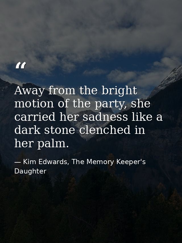 Away from the bright motion of the party, she carried her sadness like a dark stone clenched in her palm. — Kim Edwards, The Memory Keeper's Daughter