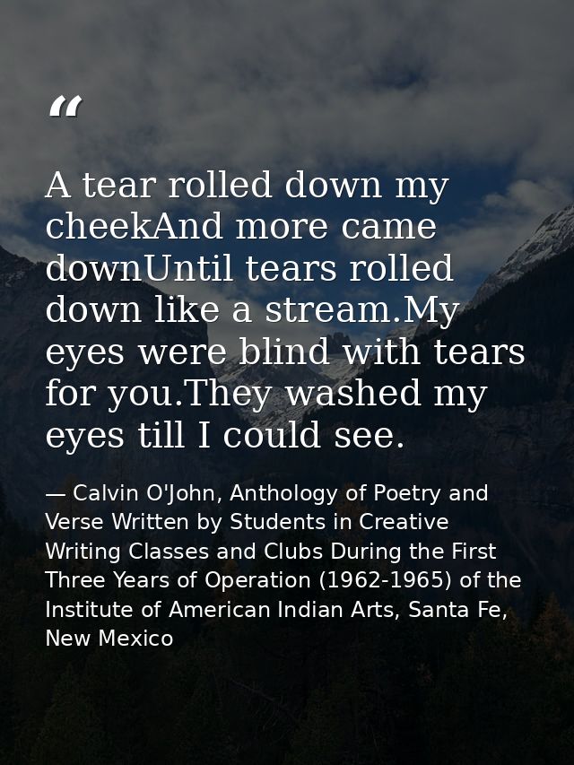 A tear rolled down my cheekAnd more came downUntil tears rolled down like a stream.My eyes were blind with tears for you — Calvin O'John, Anthology of Poetry and Verse Written by Students in Creative Writing Classes and Clubs During the First Three Years of Operation (1962-1965) of the Institute of American Indian Arts, Santa Fe, New Mexico