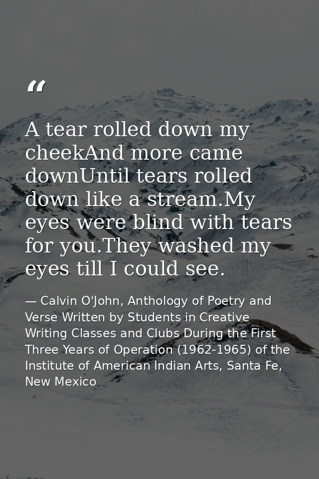 A tear rolled down my cheekAnd more came downUntil tears rolled down like a stream.My eyes were blind with tears for you — Calvin O'John, Anthology of Poetry and Verse Written by Students in Creative Writing Classes and Clubs During the First Three Years of Operation (1962-1965) of the Institute of American Indian Arts, Santa Fe, New Mexico