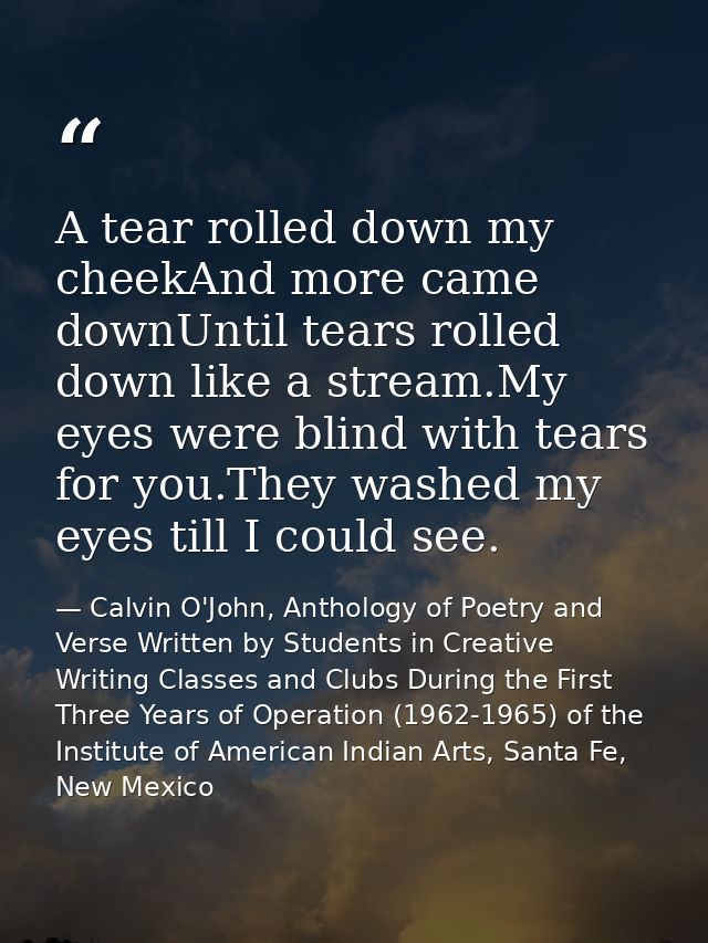 A tear rolled down my cheekAnd more came downUntil tears rolled down like a stream.My eyes were blind with tears for you — Calvin O'John, Anthology of Poetry and Verse Written by Students in Creative Writing Classes and Clubs During the First Three Years of Operation (1962-1965) of the Institute of American Indian Arts, Santa Fe, New Mexico
