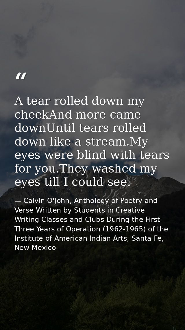 A tear rolled down my cheekAnd more came downUntil tears rolled down like a stream.My eyes were blind with tears for you — Calvin O'John, Anthology of Poetry and Verse Written by Students in Creative Writing Classes and Clubs During the First Three Years of Operation (1962-1965) of the Institute of American Indian Arts, Santa Fe, New Mexico