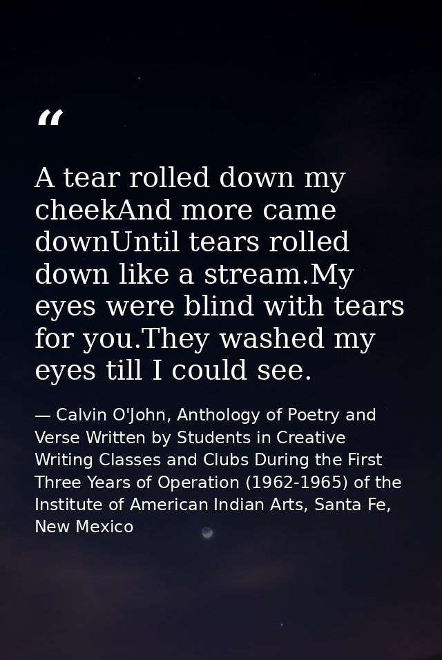 A tear rolled down my cheekAnd more came downUntil tears rolled down like a stream.My eyes were blind with tears for you — Calvin O'John, Anthology of Poetry and Verse Written by Students in Creative Writing Classes and Clubs During the First Three Years of Operation (1962-1965) of the Institute of American Indian Arts, Santa Fe, New Mexico