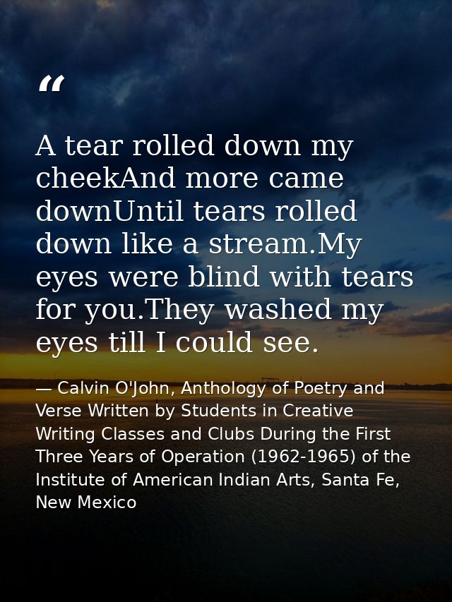 A tear rolled down my cheekAnd more came downUntil tears rolled down like a stream.My eyes were blind with tears for you — Calvin O'John, Anthology of Poetry and Verse Written by Students in Creative Writing Classes and Clubs During the First Three Years of Operation (1962-1965) of the Institute of American Indian Arts, Santa Fe, New Mexico