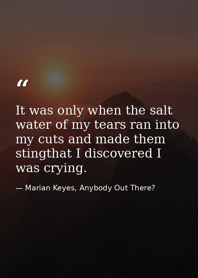 It was only when the salt water of my tears ran into my cuts and made them stingthat I discovered I was crying. — Marian Keyes, Anybody Out There?