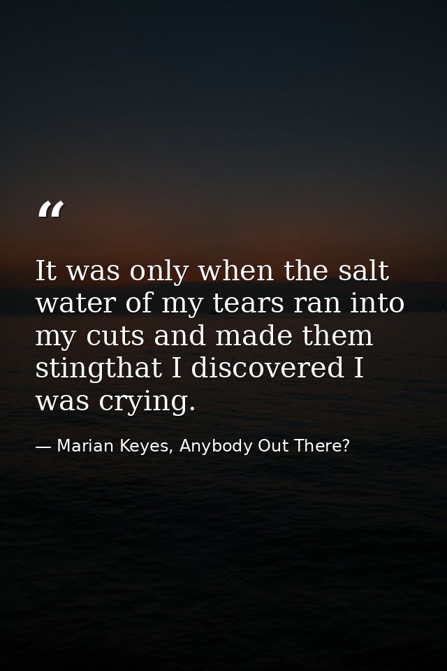 It was only when the salt water of my tears ran into my cuts and made them stingthat I discovered I was crying. — Marian Keyes, Anybody Out There?