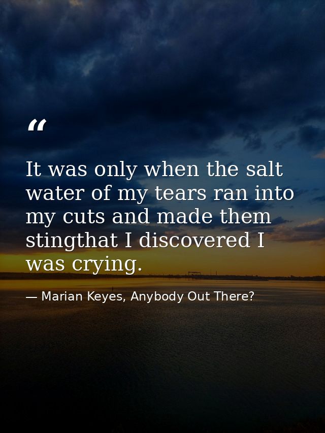 It was only when the salt water of my tears ran into my cuts and made them stingthat I discovered I was crying. — Marian Keyes, Anybody Out There?