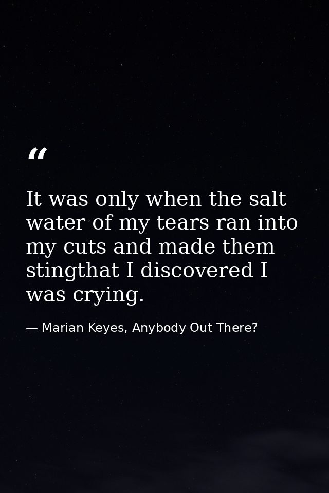It was only when the salt water of my tears ran into my cuts and made them stingthat I discovered I was crying. — Marian Keyes, Anybody Out There?