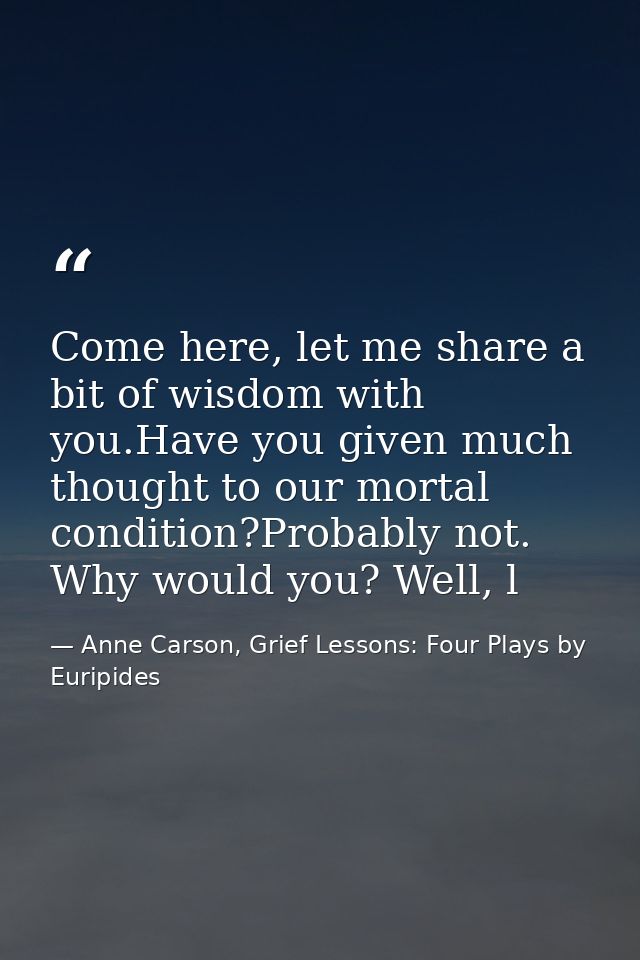 Come here, let me share a bit of wisdom with you.Have you given much thought to our mortal condition?Probably not. Why w — Anne Carson, Grief Lessons: Four Plays by Euripides