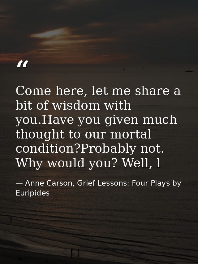 Come here, let me share a bit of wisdom with you.Have you given much thought to our mortal condition?Probably not. Why w — Anne Carson, Grief Lessons: Four Plays by Euripides