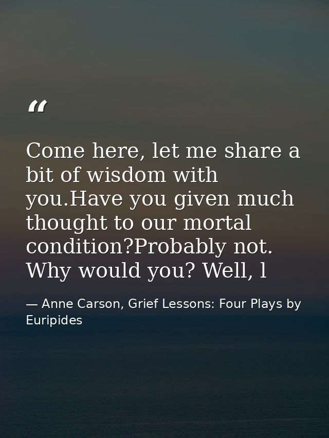 Come here, let me share a bit of wisdom with you.Have you given much thought to our mortal condition?Probably not. Why w — Anne Carson, Grief Lessons: Four Plays by Euripides