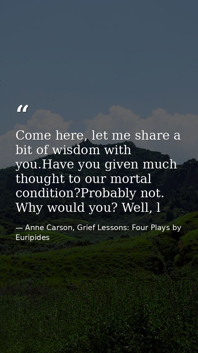 Come here, let me share a bit of wisdom with you.Have you given much thought to our mortal condition?Probably not. Why w — Anne Carson, Grief Lessons: Four Plays by Euripides