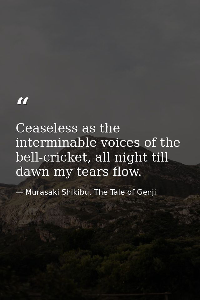 Ceaseless as the interminable voices of the bell-cricket, all night till dawn my tears flow. — Murasaki Shikibu, The Tale of Genji
