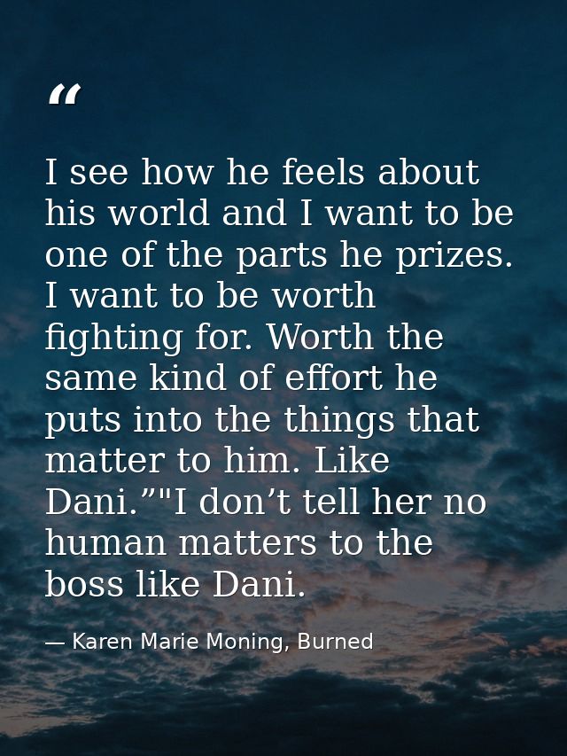 I see how he feels about his world and I want to be one of the parts he prizes. I want to be worth fighting for. Worth t — Karen Marie Moning, Burned