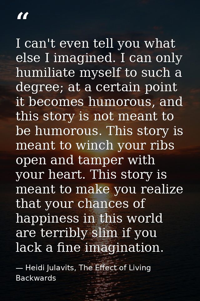 I can't even tell you what else I imagined. I can only humiliate myself to such a degree; at a certain point it becomes  — Heidi Julavits, The Effect of Living Backwards