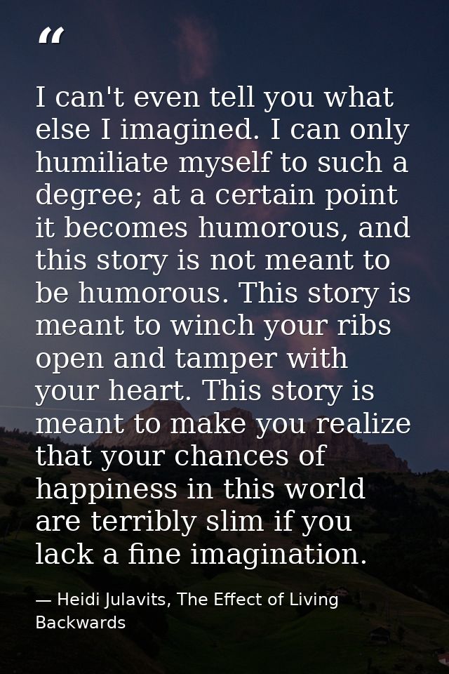 I can't even tell you what else I imagined. I can only humiliate myself to such a degree; at a certain point it becomes  — Heidi Julavits, The Effect of Living Backwards