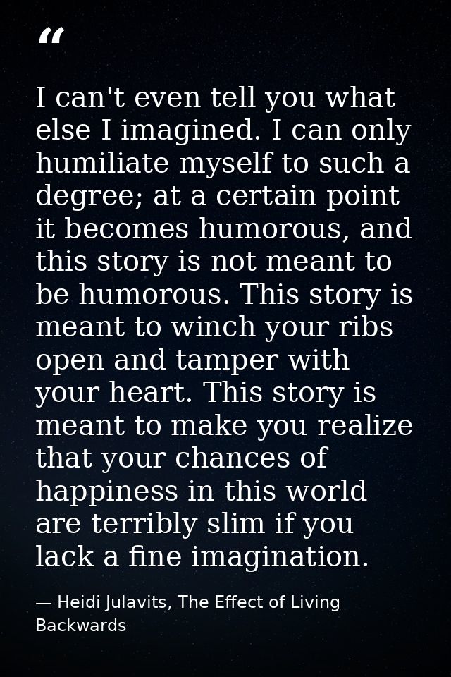I can't even tell you what else I imagined. I can only humiliate myself to such a degree; at a certain point it becomes  — Heidi Julavits, The Effect of Living Backwards