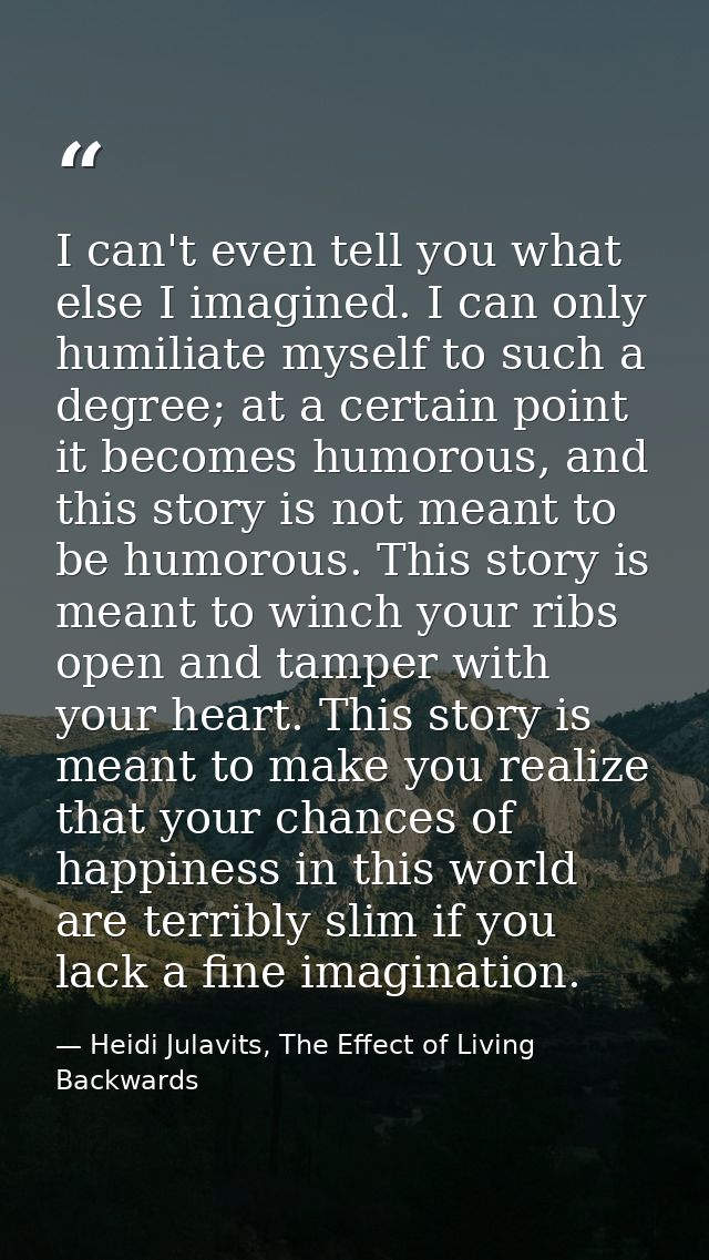 I can't even tell you what else I imagined. I can only humiliate myself to such a degree; at a certain point it becomes  — Heidi Julavits, The Effect of Living Backwards