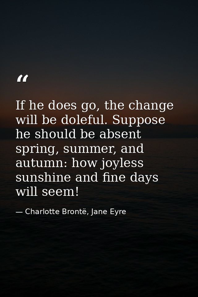 If he does go, the change will be doleful. Suppose he should be absent spring, summer, and autumn: how joyless sunshine  — Charlotte Brontë, Jane Eyre