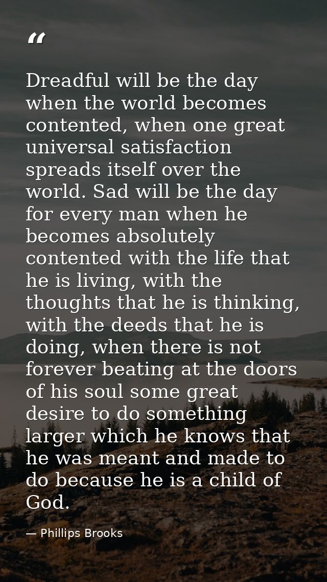 Dreadful will be the day when the world becomes contented, when one great universal satisfaction spreads itself over the — Phillips Brooks
